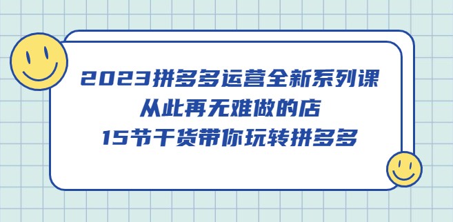 2023拼多多运营全新系列课，从此再无难做的店，15节干货带你玩转拼多多